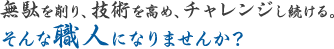 無駄を削り、技術を高め、チャレンジし続ける。そんな職人になりませんか？